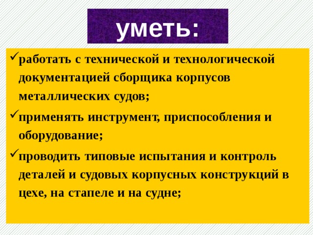 уметь: работать с технической и технологической документацией сборщика корпусов металлических судов; применять инструмент, приспособления и оборудование; проводить типовые испытания и контроль деталей и судовых корпусных конструкций в цехе, на стапеле и на судне;  