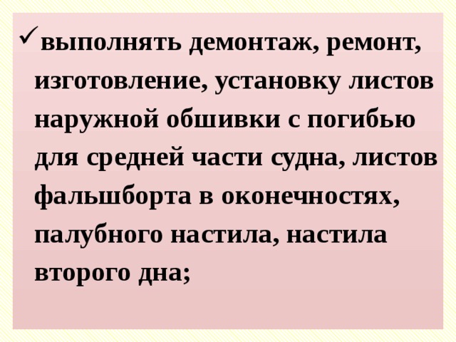 выполнять демонтаж, ремонт, изготовление, установку листов наружной обшивки с погибью для средней части судна, листов фальшборта в оконечностях, палубного настила, настила второго дна;   