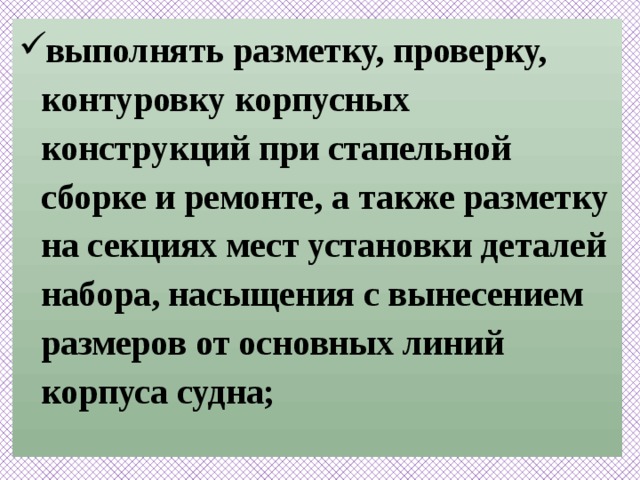 выполнять разметку, проверку, контуровку корпусных конструкций при стапельной сборке и ремонте, а также разметку на секциях мест установки деталей набора, насыщения с вынесением размеров от основных линий корпуса судна;   