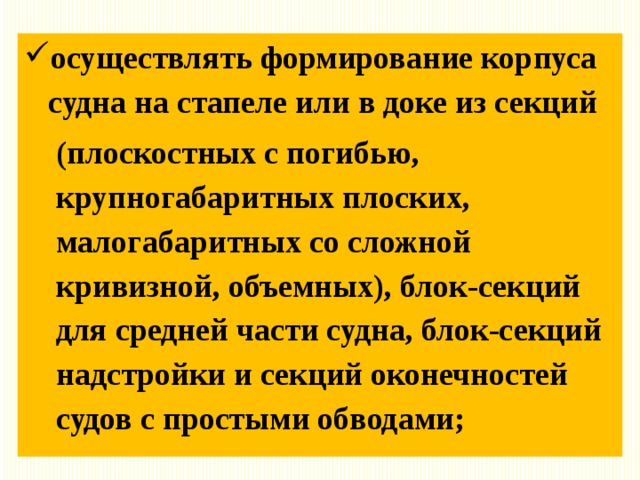 осуществлять формирование корпуса судна на стапеле или в доке из секций (плоскостных с погибью, крупногабаритных плоских, малогабаритных со сложной кривизной, объемных), блок-секций для средней части судна, блок-секций надстройки и секций оконечностей судов с простыми обводами; 