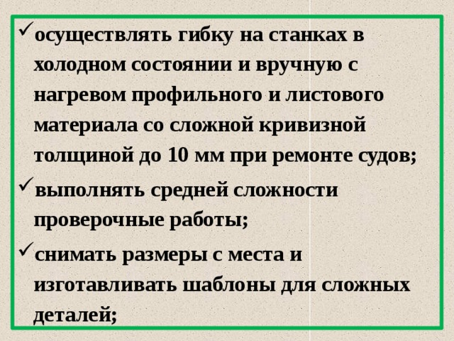 осуществлять гибку на станках в холодном состоянии и вручную с нагревом профильного и листового материала со сложной кривизной толщиной до 10 мм при ремонте судов; выполнять средней сложности проверочные работы; снимать размеры с места и изготавливать шаблоны для сложных деталей;  