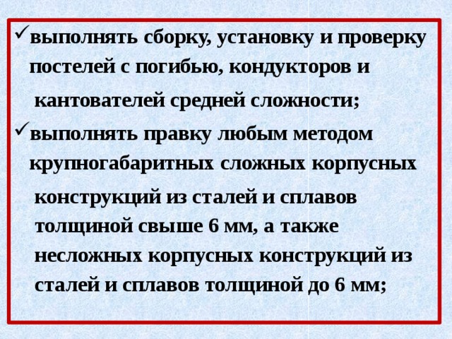 выполнять сборку, установку и проверку постелей с погибью, кондукторов и кантователей средней сложности; выполнять правку любым методом крупногабаритных сложных корпусных конструкций из сталей и сплавов толщиной свыше 6 мм, а также несложных корпусных конструкций из сталей и сплавов толщиной до 6 мм; 