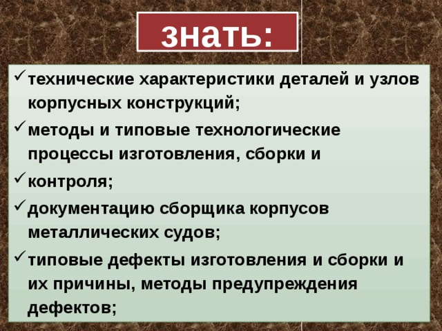 знать: технические характеристики деталей и узлов корпусных конструкций; методы и типовые технологические процессы изготовления, сборки и контроля; документацию сборщика корпусов металлических судов; типовые дефекты изготовления и сборки и их причины, методы предупреждения дефектов; 