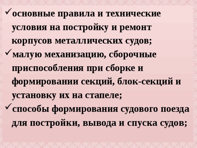 основные правила и технические условия на постройку и ремонт корпусов металлических судов; малую механизацию, сборочные приспособления при сборке и формировании секций, блок-секций и установку их на стапеле; способы формирования судового поезда для постро йки, вывода и спуска судов; 