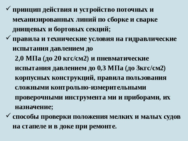 принцип действия и устройство поточных и механизированных линий по сборке и сварке днищевых и бортовых секций; правила и технические условия на гидравлические испытания давлением до 2,0 МПа (до 20 кгс/см2) и пневматические испытания давлением до 0,3 МПа (до 3кгс/см2) корпусных конструкций, правила пользования сложными контрольно-измерительными проверочными инструмента ми и приборами, их назначение; способы проверки положения мелких и малых судов на стапеле и в доке при ремонте.  