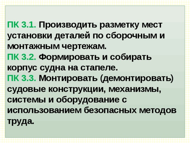  ПК 3.1. Производить разметку мест установки деталей по сборочным и монтажным чертежам.  ПК 3.2. Формировать и собирать корпус судна на стапеле.  ПК 3.3. Монтировать (демонтировать) судовые конструкции, механизмы, системы и оборудование с использованием безопасных методов труда.   