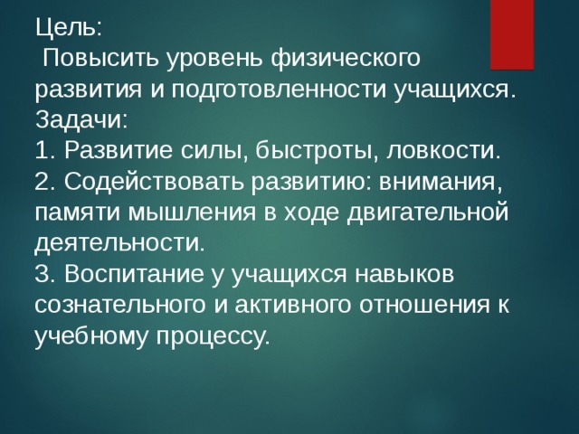 Цель:  Повысить уровень физического развития и подготовленности учащихся. Задачи: 1. Развитие силы, быстроты, ловкости. 2. Содействовать развитию: внимания, памяти мышления в ходе двигательной деятельности. 3. Воспитание у учащихся навыков сознательного и активного отношения к учебному процессу. 