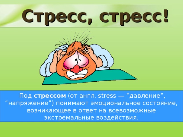 Стресс, стресс!   Термин стресс настолько прочно вошел в нашу жизнь, что, употребляя его, мы перестали задумываться, что же это такое на самом деле. В переводе с английского stress - давление, нажим, напряжение. Можно найти такие определения стресса:     Под стрессом (от англ. stress — “давление”, “напряжение”) понимают эмоциональное состояние, возникающее в ответ на всевозможные экстремальные воздействия.