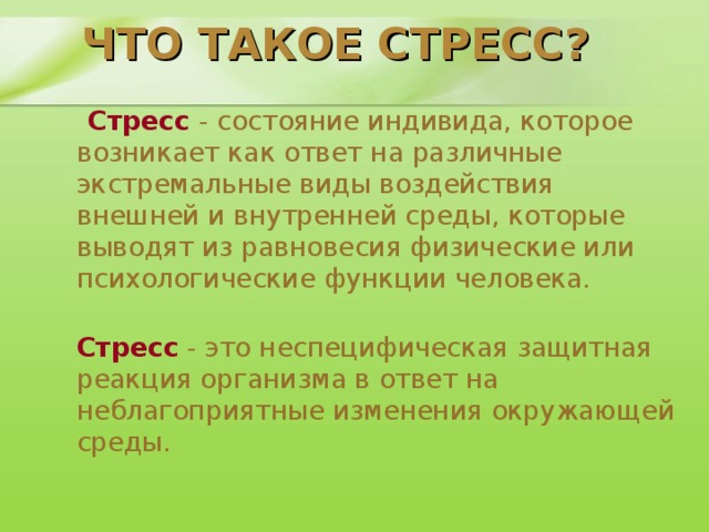 ЧТО ТАКОЕ СТРЕСС?   Стресс - состояние индивида, которое возникает как ответ на различные экстремальные виды воздействия внешней и внутренней среды, которые выводят из равновесия физические или психологические функции человека.  Стресс - это неспецифическая защитная реакция организма в ответ на неблагоприятные изменения окружающей среды.