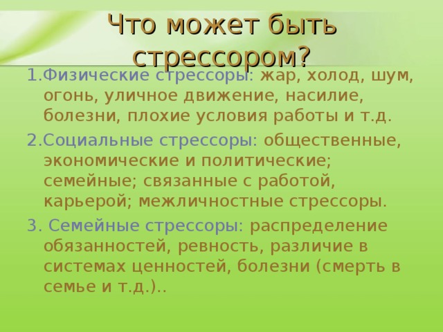 Что может быть стрессором? 1.Физические стрессоры: жар, холод, шум, огонь, уличное движение, насилие, болезни, плохие условия работы и т.д. 2.Социальные стрессоры: общественные, экономические и политические; семейные; связанные с работой, карьерой; межличностные стрессоры. 3. Семейные стрессоры: распределение обязанностей, ревность, различие в системах ценностей, болезни (смерть в семье и т.д.)..