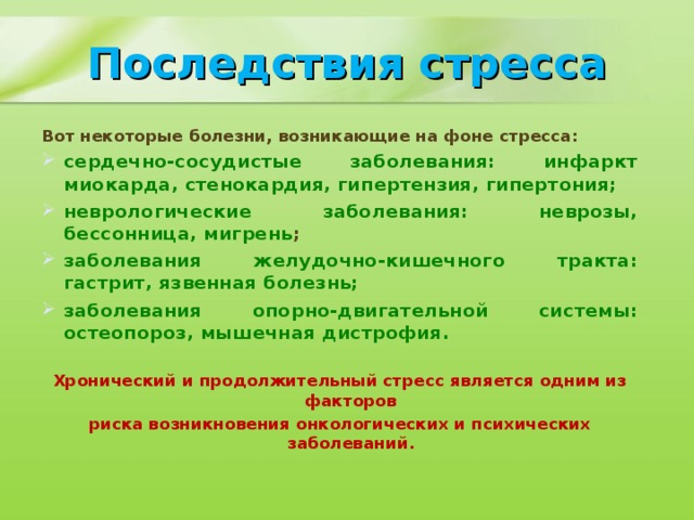 Последствия стресса Вот некоторые болезни, возникающие на фоне стресса: сердечно-сосудистые заболевания: инфаркт миокарда, стенокардия, гипертензия, гипертония; неврологические заболевания: неврозы, бессонница, мигрень ; заболевания желудочно-кишечного тракта: гастрит, язвенная болезнь; заболевания опорно-двигательной системы: остеопороз, мышечная дистрофия. Хронический и продолжительный стресс является одним из факторов риска возникновения онкологических и психических заболеваний.