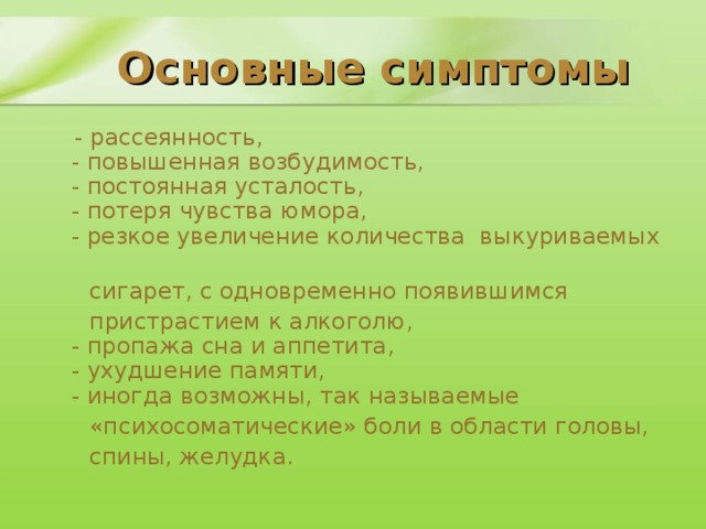 Основные симптомы  - рассеянность,  - повышенная возбудимость,  - постоянная усталость,  - потеря чувства юмора,  - резкое увеличение количества выкуриваемых  сигарет, с одновременно появившимся  пристрастием к алкоголю,  - пропажа сна и аппетита,  - ухудшение памяти,  - иногда возможны, так называемые  «психосоматические» боли в области головы,  спины, желудка.