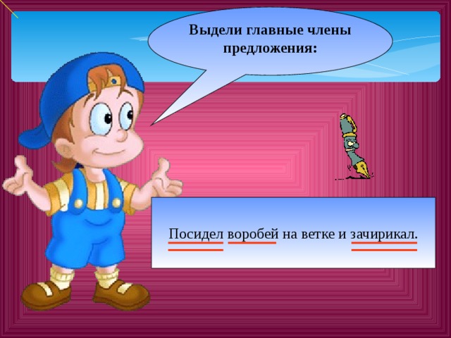 Выдели главные члены предложения:  Посидел воробей на ветке и зачирикал. 