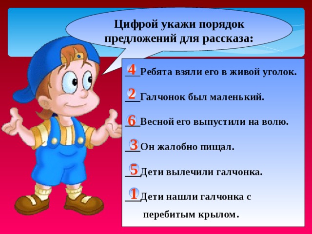 Цифрой укажи порядок предложений для рассказа: ___ Ребята взяли его в живой уголок.  ___Галчонок был маленький.  ___Весной его выпустили на волю.  ___Он жалобно пищал.  ___Дети вылечили галчонка.  ___Дети нашли галчонка с  перебитым крылом . 4 2 6 3 5 1 