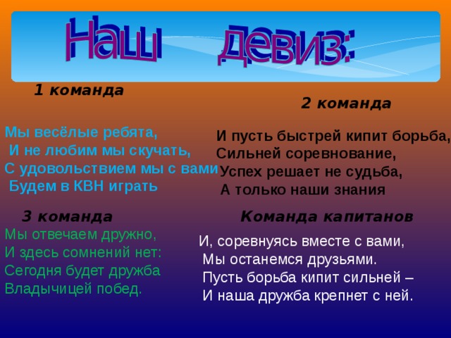 1 команда 2 команда Мы весёлые ребята,  И не любим мы скучать, С удовольствием мы с вами  Будем в КВН играть И пусть быстрей кипит борьба, Сильней соревнование,  Успех решает не судьба,  А только наши знания 3  команда Команда капитанов Мы отвечаем дружно, И здесь сомнений нет: Сегодня будет дружба Владычицей побед. И, соревнуясь вместе с вами,  Мы останемся друзьями.  Пусть борьба кипит сильней –  И наша дружба крепнет с ней.  