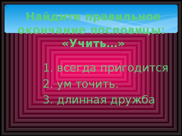 Найдите правильное окончание пословицы:  «Учить…»   1. всегда пригодится 2. ум точить. 3. длинная дружба 