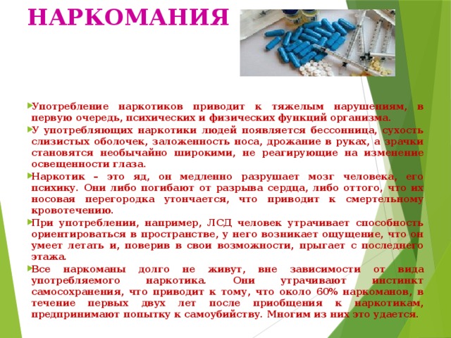 НАРКОМАНИЯ Употребление наркотиков приводит к тяжелым нарушениям, в первую очередь, психических и физических функций организма. У употребляющих наркотики людей появляется бессонница, сухость слизистых оболочек, заложенность носа, дрожание в руках, а зрачки становятся необычайно широкими, не реагирующие на изменение освещенности глаза. Наркотик – это яд, он медленно разрушает мозг человека, его психику. Они либо погибают от разрыва сердца, либо оттого, что их носовая перегородка утончается, что приводит к смертельному кровотечению. При употреблении, например, ЛСД человек утрачивает способность ориентироваться в пространстве, у него возникает ощущение, что он умеет летать и, поверив в свои возможности, прыгает с последнего этажа. Все наркоманы долго не живут, вне зависимости от вида употребляемого наркотика. Они утрачивают инстинкт самосохранения, что приводит к тому, что около 60% наркоманов, в течение первых двух лет после приобщения к наркотикам, предпринимают попытку к самоубийству. Многим из них это удается. 