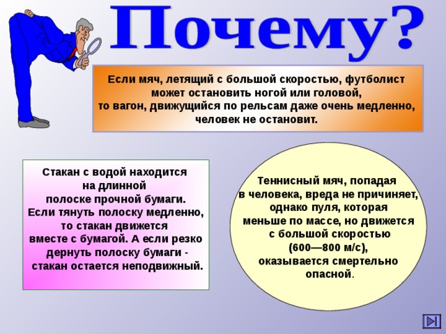 Если мяч, летящий с большой скоростью, футболист может остановить ногой или головой, то вагон, движущийся по рельсам даже очень медленно, человек не остановит.  Теннисный мяч, попадая в человека, вреда не причиняет,  однако пуля, которая меньше по массе, но движется  с большой скоростью  (600—800 м/с), оказывается смертельно  опасной . Стакан с водой находится на длинной полоске прочной бумаги.  Если тянуть полоску медленно, то стакан движется вместе с бумагой. А если резко  дернуть полоску бумаги -  стакан остается неподвижный. 