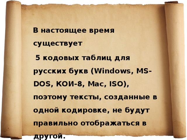  В настоящее время существует  5 кодовых таблиц для русских букв (Windows, MS-DOS, КОИ-8, Mac, ISO), поэтому тексты, созданные в одной кодировке, не будут правильно отображаться в другой. 