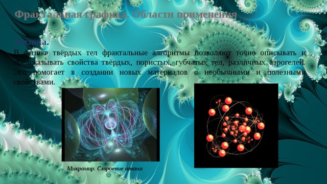 Фрактальная графика. Области применения Физика.  В физике твёрдых тел фрактальные алгоритмы позволяют точно описывать и предсказывать свойства твёрдых, пористых, губчатых тел, различных аэрогелей. Это помогает в создании новых материалов с необычными и полезными свойствами. Микромир. Строение атома 