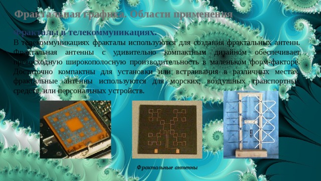 Фрактальная графика. Области применения Фракталы в телекоммуникациях.  В телекоммуникациях фракталы используются для создания фрактальных антенн. Фрактальная антенны с удивительно компактным дизайном обеспечивает превосходную широкополосную производительность в маленьком форм-факторе. Достаточно компактны для установки или встраивания в различных местах, фрактальные антенны используются для морских, воздушных транспортных средств, или персональных устройств.  Фрактальные антенны 
