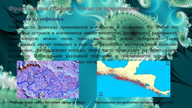 Фрактальная графика. Области применения Геология и геофизика. Очень часто фракталы применяются в геологии и геофизике. Не секрет что побережья островов и континентов имеют некоторую фрактальную размерность, зная которую можно очень точно вычислить длины побережий. Также фрактальный анализ помогает в поиске и разработке месторождений полезных ископаемых, распределение которых очень часто происходит по фрактальному механизму. Исследование разломной тектоники и сейсмичности порой тоже исследуется с помощью фрактальных алгоритмов. Фрактальный анализ бассейнов стока на Марсе Фрактальное распределение очагов землетрясений 