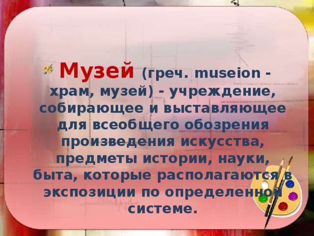  Музей  (греч. museion - храм, музей) - учреждение, собирающее и выставляющее для всеобщего обозрения произведения искусства, предметы истории, науки, быта, которые располагаются в экспозиции по определенной системе. 