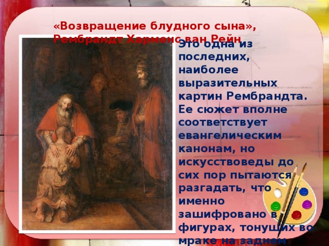 «Возвращение блудного сына», Рембрандт Харменс ван Рейн Это одна из последних, наиболее выразительных картин Рембрандта. Ее сюжет вполне соответствует евангелическим канонам, но искусствоведы до сих пор пытаются разгадать, что именно зашифровано в фигурах, тонущих во мраке на заднем плане. По одной из версий, в картине одновременно изображены сразу два временных пласта – блудный сын до своего ухода из дома и он же после возвращения.   