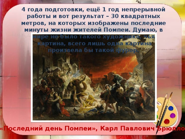 4 года подготовки, ещё 1 год непрерывной работы и вот результат – 30 квадратных метров, на которых изображены последние минуты жизни жителей Помпеи. Думаю, в мире не было такого художника, чья  картина, всего лишь одна картина произвела бы такой фурор.  «Последний день Помпеи», Карл Павлович Брюллов 