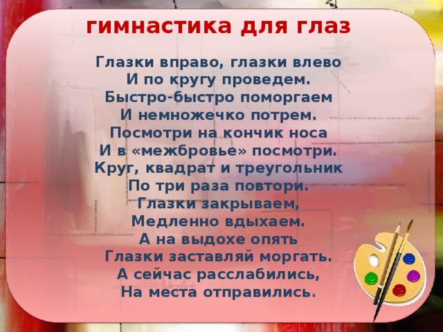 гимнастика для глаз Глазки вправо, глазки влево И по кругу проведем. Быстро-быстро поморгаем И немножечко потрем. Посмотри на кончик носа И в «межбровье» посмотри. Круг, квадрат и треугольник По три раза повтори. Глазки закрываем, Медленно вдыхаем. А на выдохе опять Глазки заставляй моргать. А сейчас расслабились, На места отправились .   