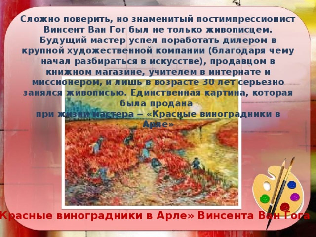 Сложно поверить, но знаменитый постимпрессионист Винсент Ван Гог был не только живописцем. Будущий мастер успел поработать дилером в крупной художественной компании (благодаря чему начал разбираться в искусстве), продавцом в книжном магазине, учителем в интернате и миссионером, и лишь в возрасте 30 лет серьезно занялся живописью. Единственная картина, которая была продана при жизни мастера ‒ «Красные виноградники в Арле» «Красные виноградники в Арле» Винсента Ван Гога 