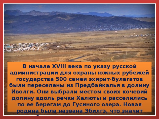 В начале XVIII века по указу русской администрации для охраны южных рубежей государства 500 семей эхирит-булагатов были переселены из Предбайкалья в долину Иволги. Они выбрали местом своих кочевий долину вдоль речки Халюты и расселились по ее берегам до Гусиного озера. Новая родина была названа Эбилгэ, что значит благодатная, плодородная. 