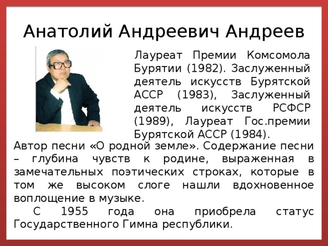 Анатолий Андреевич Андреев Лауреат Премии Комсомола Бурятии (1982). Заслуженный деятель искусств Бурятской АССР (1983), Заслуженный деятель искусств РСФСР (1989), Лауреат Гос.премии Бурятской АССР (1984). Автор песни «О родной земле». Содержание песни – глубина чувств к родине, выраженная в замечательных поэтических строках, которые в том же высоком слоге нашли вдохновенное воплощение в музыке.  С 1955 года она приобрела статус Государственного Гимна республики. 