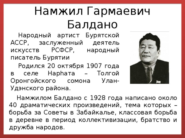 Намжил Гармаевич Балдано Народный артист Бурятской АССР, заслуженный деятель искусств РСФСР, народный писатель Бурятии Родился 20 октября 1907 года в селе Нарhата – Толгой Оронгойского сомона Улан- Удэнского района. Намжилом Балдано с 1928 года написано около 40 драматических произведений, тема которых – борьба за Советы в Забайкалье, классовая борьба в деревне в период коллективизации, братство и дружба народов. 