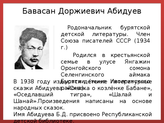  Бавасан Доржиевич Абидуев   Родоначальник бурятской детской литературы. Член Союза писателей СССР (1934 г.)  Родился в крестьянской семье в улусе Янгажин Оронгойского сомона Селенгинского аймака Бурятии (ныне Иволгинского района). В 1938 году издаются детские литературные сказки Абидуева: «Сказка о козлёнке Бабане», «Оседлавший тигра», «Шалай и Шанай».Произведения написаны на основе народных сказок. Имя Абидуева Б.Д. присвоено Республиканской детской библиотеке. 