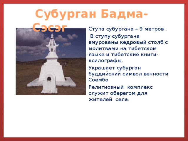  Субурган Бадма-Сэсэг               Ступа субургана – 9 метров .  В ступу субургана вмурованы кедровый столб с молитвами на тибетском языке и тибетские книги-ксилографы. Украшает субурган буддийский символ вечности Соёмбо Религиозный комплекс служит оберегом для жителей села. 