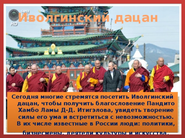 Иволгинский дацан Сегодня многие стремятся посетить Иволгинский дацан, чтобы получить благословение Пандито Хамбо Ламы Д-Д. Итигэлова, увидеть творение силы его ума и встретиться с невозможностью. В их числе известные в России люди: политики, бизнесмены, деятели культуры и искусства . 