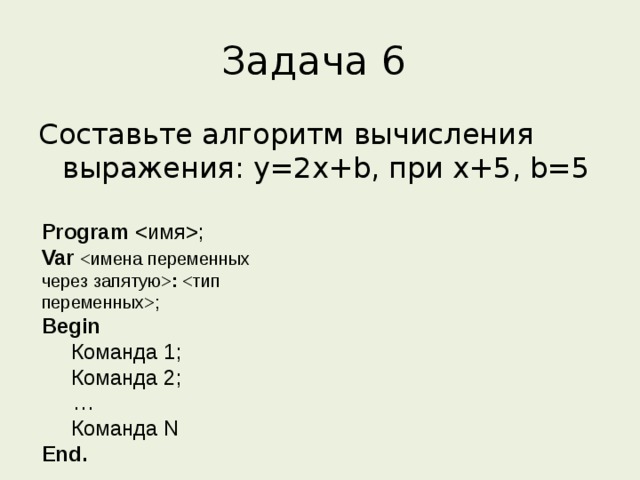 Задача 6 Составьте алгоритм вычисления выражения: y=2x+b, при x+5, b=5 Program ; Var  : ; Begin  Команда 1;  Команда 2;  …  Команда N End.  
