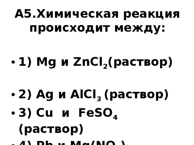 А5.Химическая реакция происходит между:   1) Mg и ZnCl 2 (раствор) 2) Ag и AlCl 3 (раствор) 3) Cu и FeSO 4 (раствор) 4) Pb и Mg(NO 3 ) 2 (раствор)  