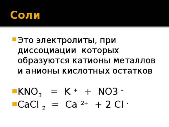 Соли Это электролиты, при диссоциации которых образуются катионы металлов и анионы кислотных остатков KNO 3 = K + + NO3 -  CaCl 2 = Ca 2+ + 2 Cl -  