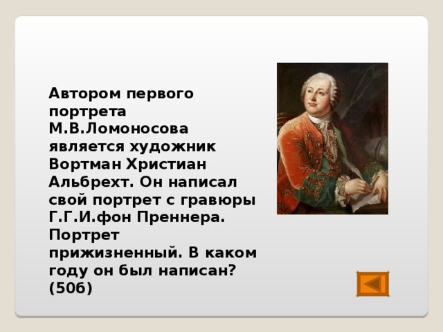 Автором первого портрета М.В.Ломоносова является художник Вортман Христиан Альбрехт. Он написал свой портрет с гравюры Г.Г.И.фон Преннера. Портрет прижизненный. В каком году он был написан? (50б) 
