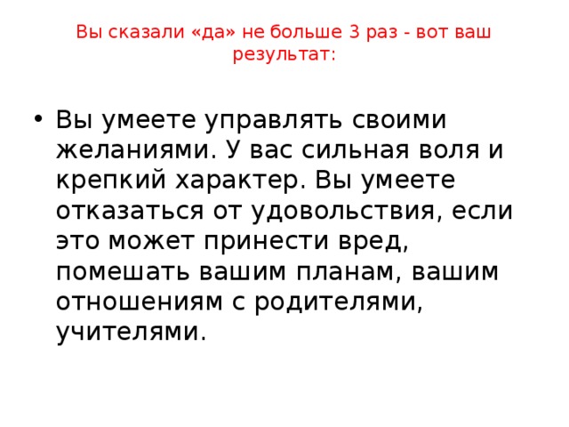 Сможете ли вы дать отпор этим вредным привычкам или не устоите перед их натиском? 1. Любишь ли ты смотреть телевизор? 2. Хотелось ли тебе играть в компьютерные игры больше трех часов ежедневно? 3. Хотелось ли тебе попробовать закурить? 4. Можешь ли ты весь выходной просидеть перед телевизором, оставив все свои дела? 5. Пробовал ли ты алкогольные напитки? 6. Любишь ли ты уроки физкультуры? 7. Если друзья предложат тебе сбежать с уроков, согласишься ли ты? 8. Умеешь ли ты не повторять своих ошибок? 9. Если бы тебе прямо на улице незнакомый предложил коробку конфет, взял бы ты ее? 10. Друзья зовут тебя в игровые автоматы, а ты еще не сделал уроки. Сможешь отказаться? 