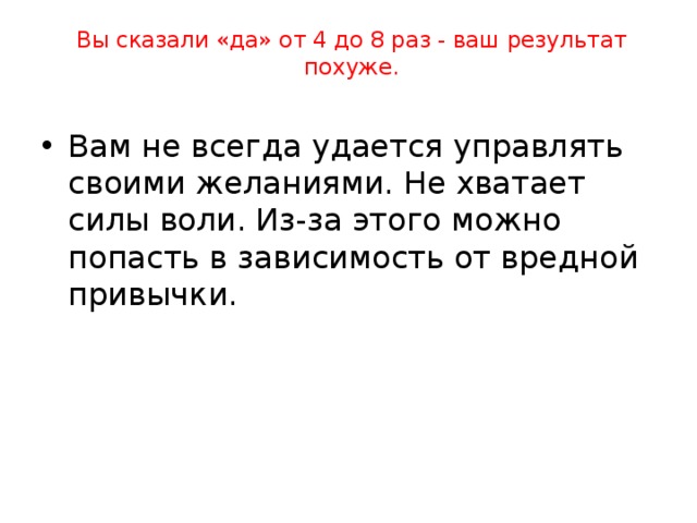 Вы сказали «да» не больше 3 раз - вот ваш результат:   Вы умеете управлять своими желаниями. У вас сильная воля и крепкий характер. Вы умеете отказаться от удовольствия, если это может принести вред, помешать вашим планам, вашим отношениям с родителями, учителями. 