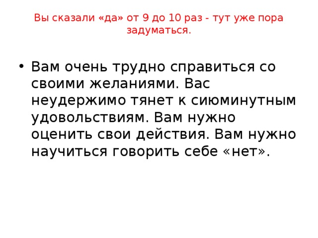 Вы сказали «да» от 4 до 8 раз - ваш результат похуже.   Вам не всегда удается управлять своими желаниями. Не хватает силы воли. Из-за этого можно попасть в зависимость от вредной привычки. 