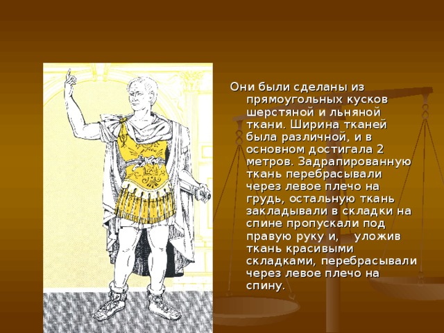 Они были сделаны из прямоугольных кусков шерстяной и льняной ткани. Ширина тканей была различной, и в основном достигала 2 метров. Задрапированную ткань перебрасывали через левое плечо на грудь, остальную ткань закладывали в складки на спине пропускали под правую руку и, уложив ткань красивыми складками, перебрасывали через левое плечо на спину. 