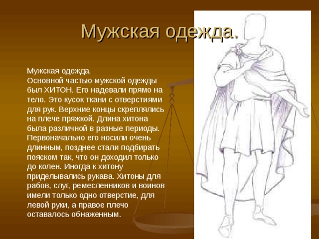 Мужская одежда. Мужская одежда. Основной частью мужской одежды был ХИТОН. Его надевали прямо на тело. Это кусок ткани с отверстиями для рук. Верхние концы скреплялись на плече пряжкой. Длина хитона была различной в разные периоды. Первоначально его носили очень длинным, позднее стали подбирать пояском так, что он доходил только до колен. Иногда к хитону приделывались рукава. Хитоны для рабов, слуг, ремесленников и воинов имели только одно отверстие, для левой руки, а правое плечо оставалось обнаженным. 