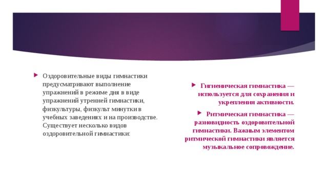 Оздоровительные виды гимнастики предусматривают выполнение упражнений в режиме дня в виде упражнений утренней гимнастики, физкультуры, физкульт минутки в учебных заведениях и на производстве. Существует несколько видов оздоровительной гимнастики: Гигиеническая гимнастика — используется для сохранения и укрепления активности. Ритмическая гимнастика — разновидность оздоровительной гимнастики. Важным элементом ритмической гимнастики является музыкальное сопровождение. 