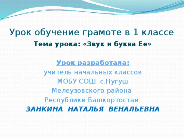 Урок обучение грамоте в 1 классе Тема урока: «Звук и буква Ее» Урок разработала:  учитель начальных классов МОБУ СОШ с.Нугуш Мелеузовского района Республики Башкортостан ЗАНКИНА НАТАЛЬЯ ВЕНАЛЬЕВНА