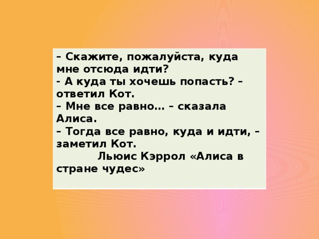 –  Скажите, пожалуйста, куда мне отсюда идти? - А куда ты хочешь попасть? – ответил Кот. –  Мне все равно… – сказала Алиса. –  Тогда все равно, куда и идти, – заметил Кот.  Льюис Кэррол «Алиса в стране чудес»