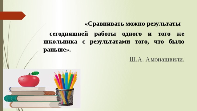  «Сравнивать можно результаты  сегодняшней работы одного и того же школьника с результатами того, что было раньше».  Ш.А. Амонашвили. 